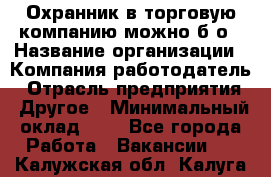 Охранник в торговую компанию-можно б/о › Название организации ­ Компания-работодатель › Отрасль предприятия ­ Другое › Минимальный оклад ­ 1 - Все города Работа » Вакансии   . Калужская обл.,Калуга г.